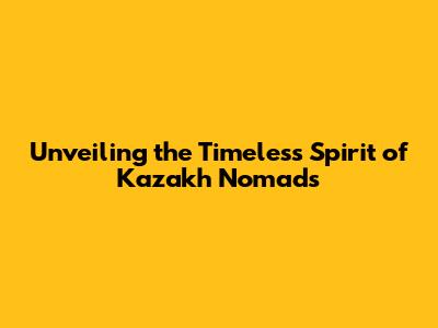 Unveiling the Timeless Spirit of Kazakh Nomads