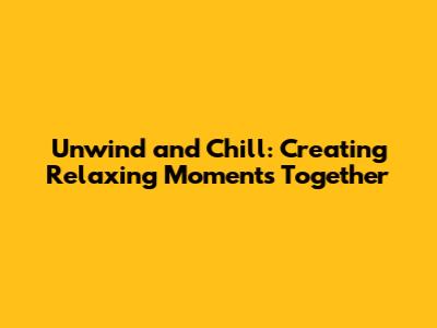 Unwind and Chill: Creating Relaxing Moments Together