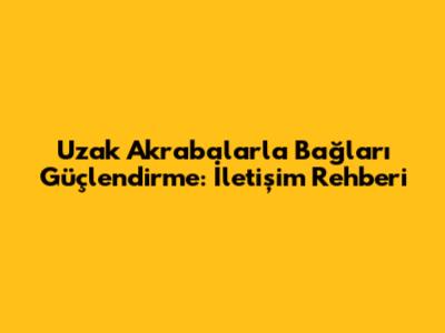 Uzak Akrabalarla Bağları Güçlendirme: İletişim Rehberi