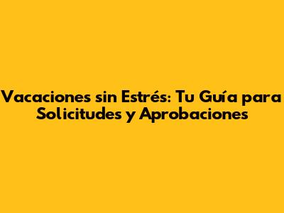 Vacaciones sin Estrés: Tu Guía para Solicitudes y Aprobaciones
