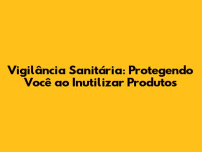 Vigilância Sanitária: Protegendo Você ao Inutilizar Produtos