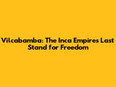 Vilcabamba: The Inca Empire's Last Stand for Freedom