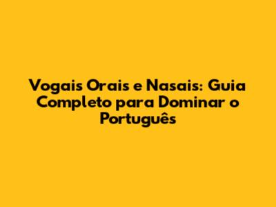 Vogais Orais e Nasais: Guia Completo para Dominar o Português
