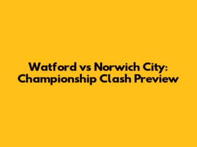 Watford vs Norwich City: Championship Clash Preview