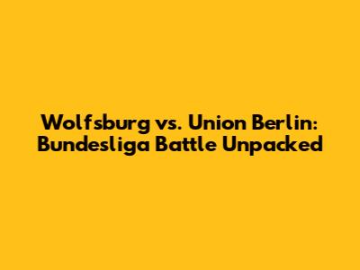 Wolfsburg vs. Union Berlin: Bundesliga Battle Unpacked