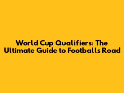 World Cup Qualifiers: The Ultimate Guide to Football's Road