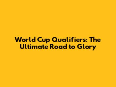 World Cup Qualifiers: The Ultimate Road to Glory