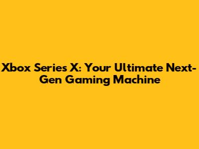 Xbox Series X: Your Ultimate Next-Gen Gaming Machine